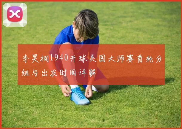 李昊桐1940开球美国大师赛首轮分组与出发时间详解