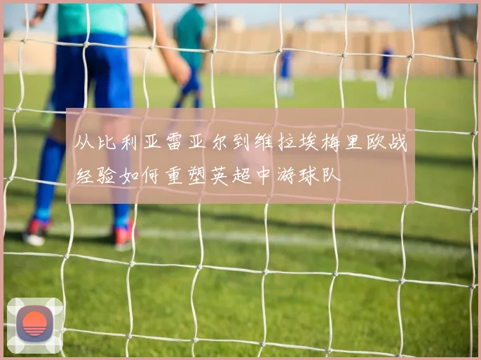 从比利亚雷亚尔到维拉埃梅里欧战经验如何重塑英超中游球队