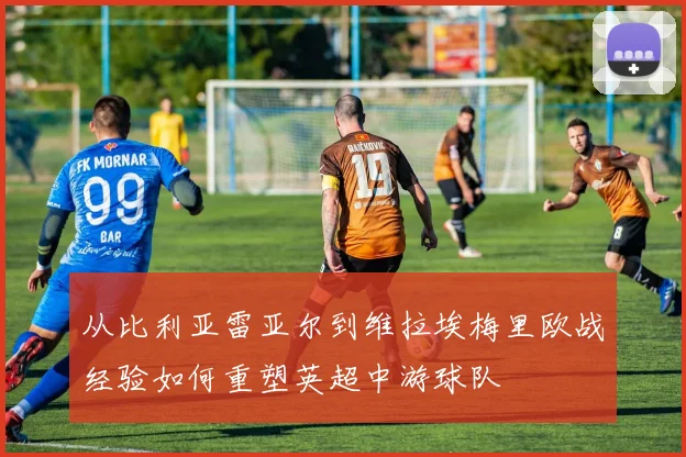 从比利亚雷亚尔到维拉埃梅里欧战经验如何重塑英超中游球队