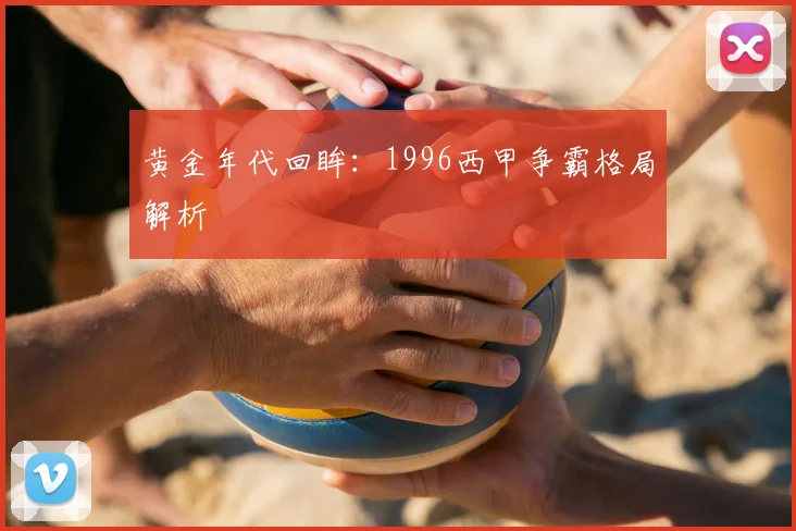 黄金年代回眸：1996西甲争霸格局解析
